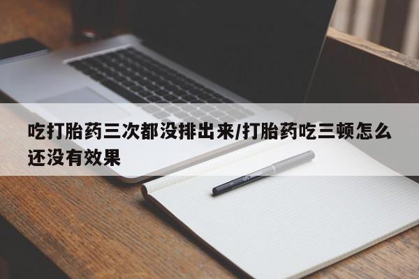 堕胎药货到付款吃打胎药三次都没排出来/打胎药吃三顿怎么还没有效果