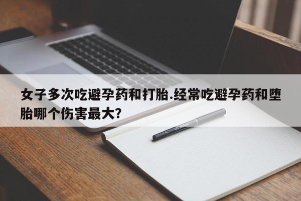 堕胎药货到付款女子多次吃避孕药和打胎.经常吃避孕药和堕胎哪个伤害最大？