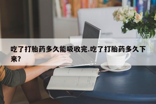 堕胎药货到付款吃了打胎药多久能吸收完.吃了打胎药多久下来？