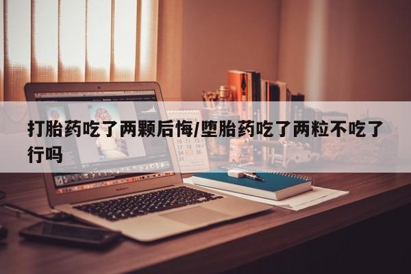 堕胎药货到付款打胎药吃了两颗后悔/堕胎药吃了两粒不吃了行吗