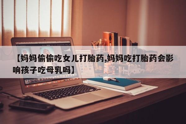 堕胎药货到付款【妈妈偷偷吃女儿打胎药,妈妈吃打胎药会影响孩子吃母乳吗】